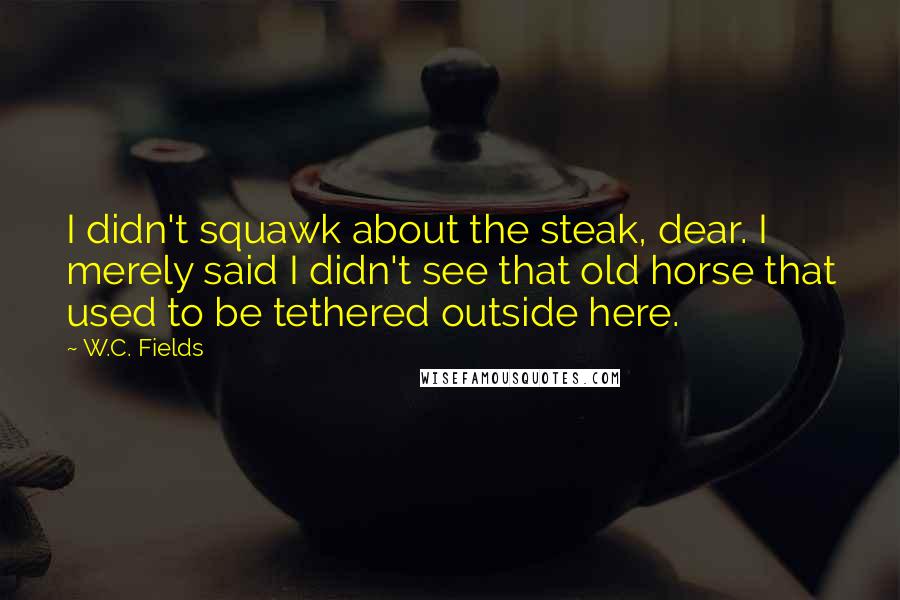 W.C. Fields Quotes: I didn't squawk about the steak, dear. I merely said I didn't see that old horse that used to be tethered outside here.