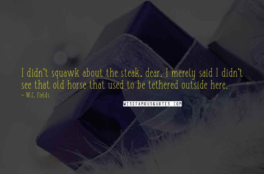 W.C. Fields Quotes: I didn't squawk about the steak, dear. I merely said I didn't see that old horse that used to be tethered outside here.