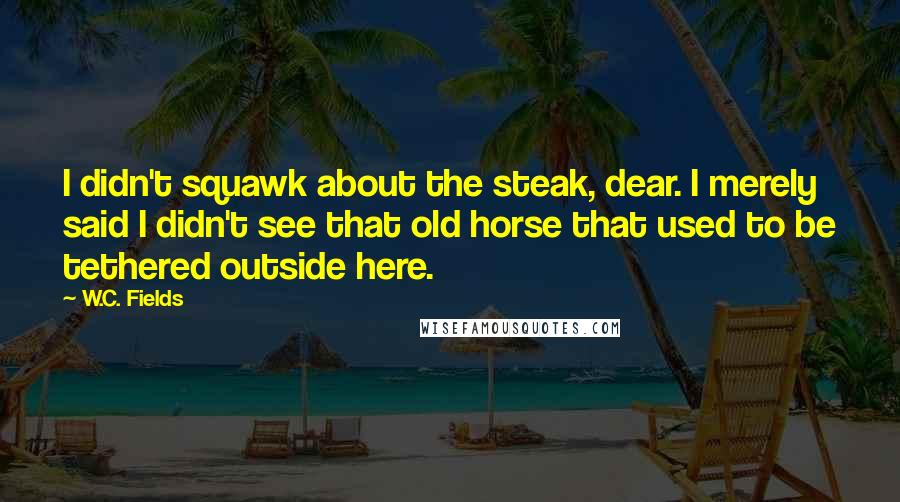 W.C. Fields Quotes: I didn't squawk about the steak, dear. I merely said I didn't see that old horse that used to be tethered outside here.