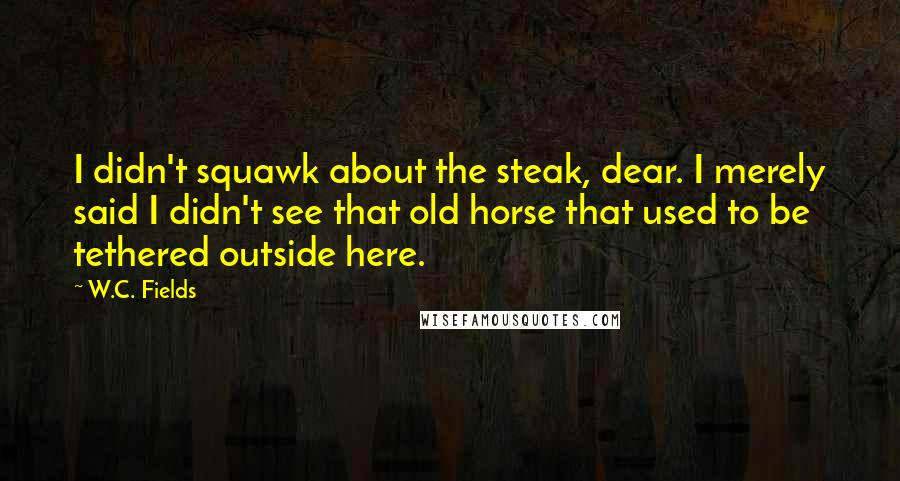 W.C. Fields Quotes: I didn't squawk about the steak, dear. I merely said I didn't see that old horse that used to be tethered outside here.