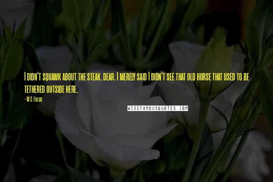 W.C. Fields Quotes: I didn't squawk about the steak, dear. I merely said I didn't see that old horse that used to be tethered outside here.