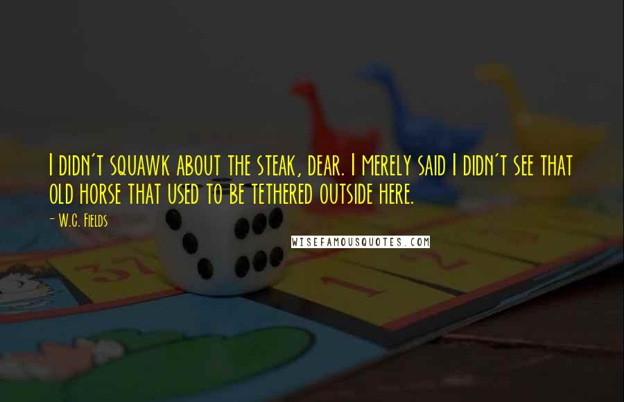 W.C. Fields Quotes: I didn't squawk about the steak, dear. I merely said I didn't see that old horse that used to be tethered outside here.