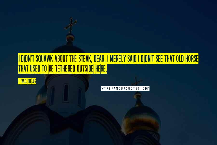 W.C. Fields Quotes: I didn't squawk about the steak, dear. I merely said I didn't see that old horse that used to be tethered outside here.