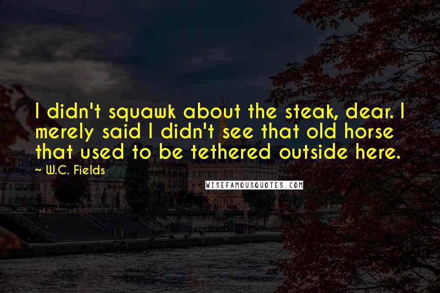 W.C. Fields Quotes: I didn't squawk about the steak, dear. I merely said I didn't see that old horse that used to be tethered outside here.