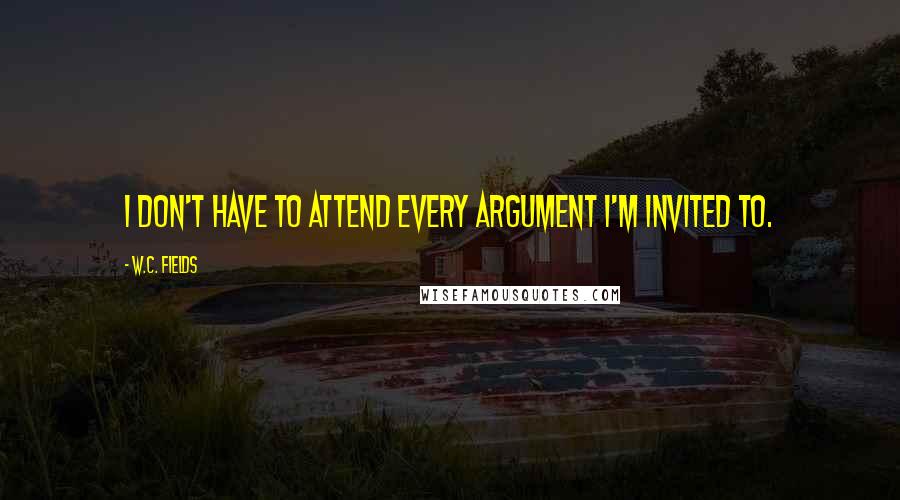 W.C. Fields Quotes: I don't have to attend every argument I'm invited to.