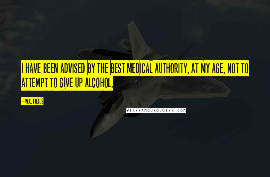 W.C. Fields Quotes: I have been advised by the best medical authority, at my age, not to attempt to give up alcohol.
