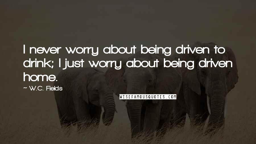 W.C. Fields Quotes: I never worry about being driven to drink; I just worry about being driven home.