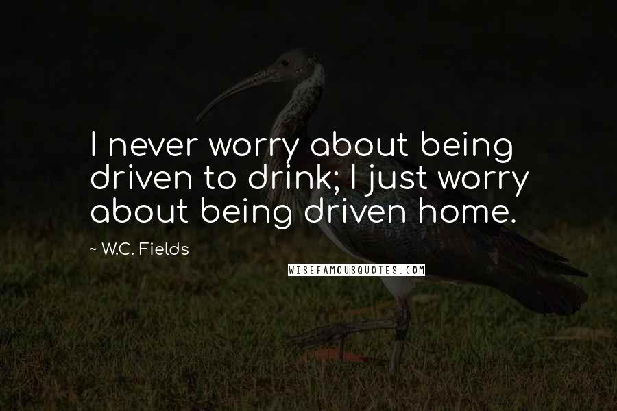 W.C. Fields Quotes: I never worry about being driven to drink; I just worry about being driven home.