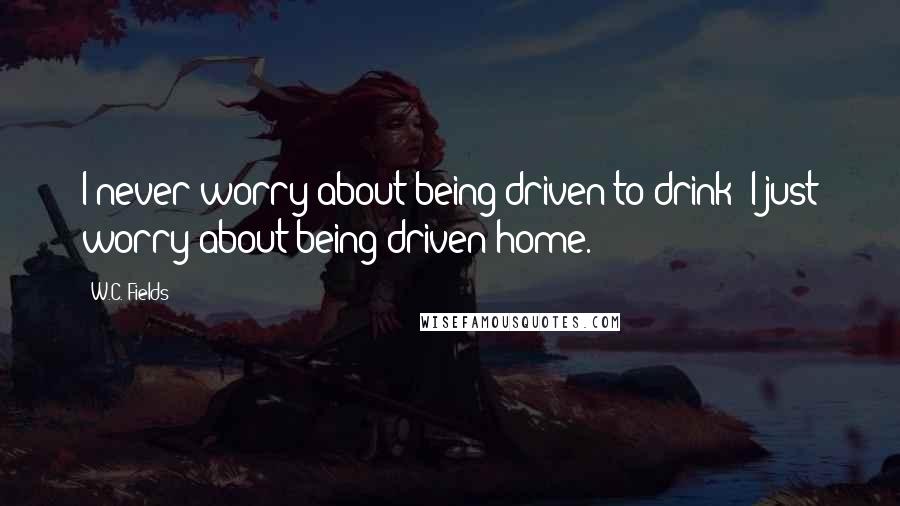 W.C. Fields Quotes: I never worry about being driven to drink; I just worry about being driven home.