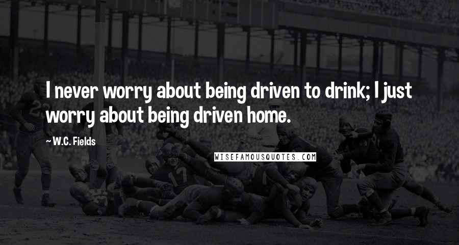 W.C. Fields Quotes: I never worry about being driven to drink; I just worry about being driven home.