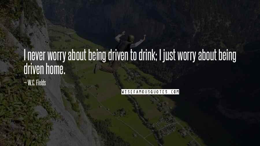 W.C. Fields Quotes: I never worry about being driven to drink; I just worry about being driven home.