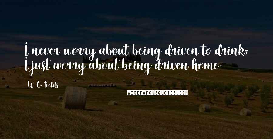 W.C. Fields Quotes: I never worry about being driven to drink; I just worry about being driven home.