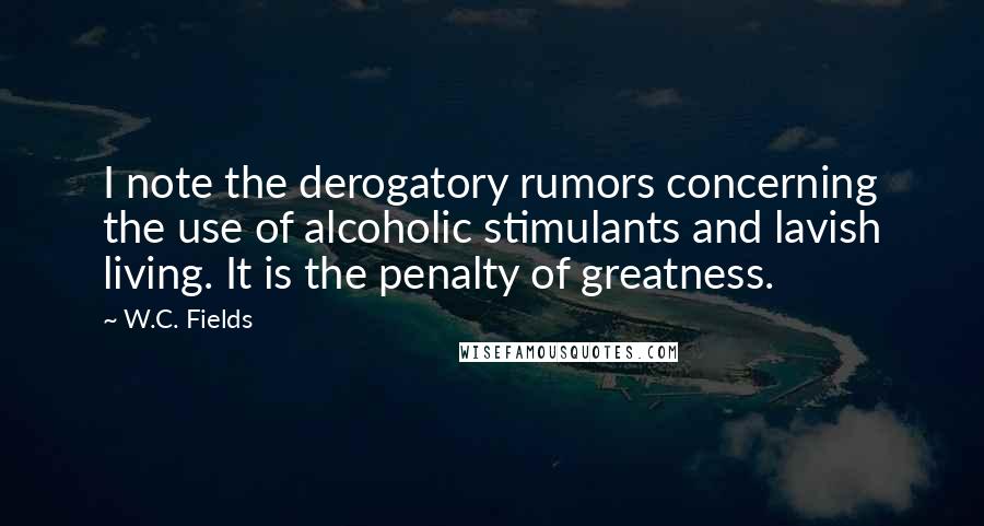 W.C. Fields Quotes: I note the derogatory rumors concerning the use of alcoholic stimulants and lavish living. It is the penalty of greatness.