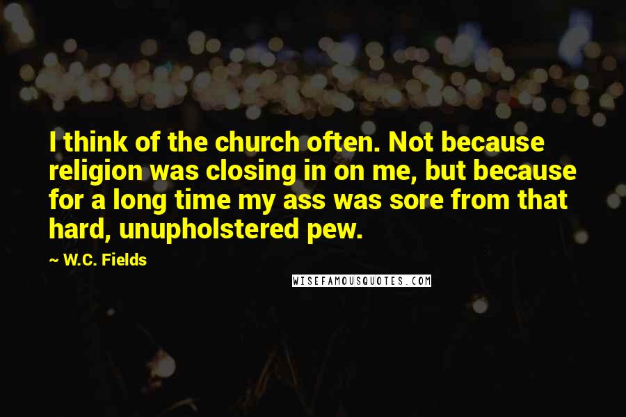 W.C. Fields Quotes: I think of the church often. Not because religion was closing in on me, but because for a long time my ass was sore from that hard, unupholstered pew.