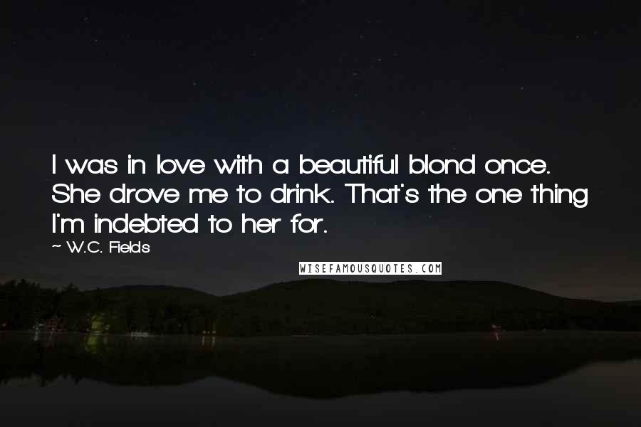 W.C. Fields Quotes: I was in love with a beautiful blond once. She drove me to drink. That's the one thing I'm indebted to her for.