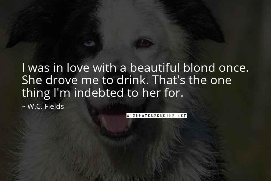 W.C. Fields Quotes: I was in love with a beautiful blond once. She drove me to drink. That's the one thing I'm indebted to her for.