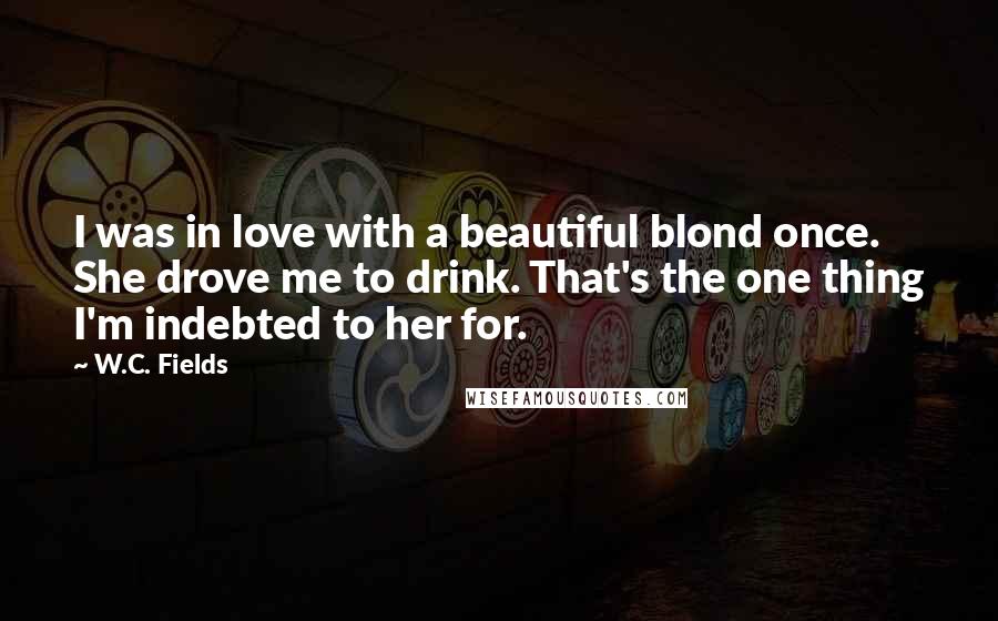 W.C. Fields Quotes: I was in love with a beautiful blond once. She drove me to drink. That's the one thing I'm indebted to her for.