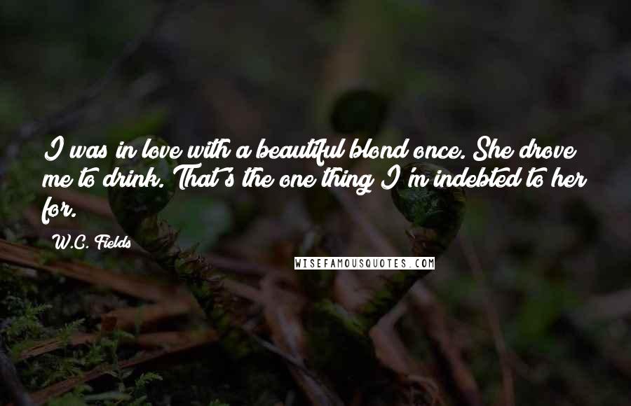 W.C. Fields Quotes: I was in love with a beautiful blond once. She drove me to drink. That's the one thing I'm indebted to her for.