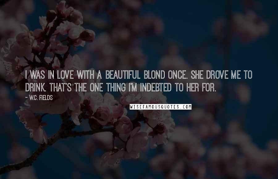 W.C. Fields Quotes: I was in love with a beautiful blond once. She drove me to drink. That's the one thing I'm indebted to her for.