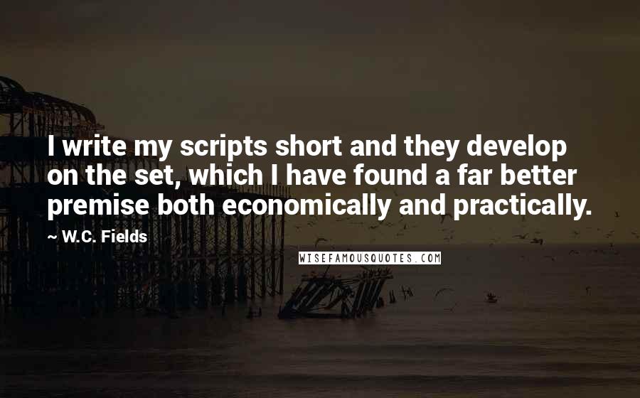 W.C. Fields Quotes: I write my scripts short and they develop on the set, which I have found a far better premise both economically and practically.