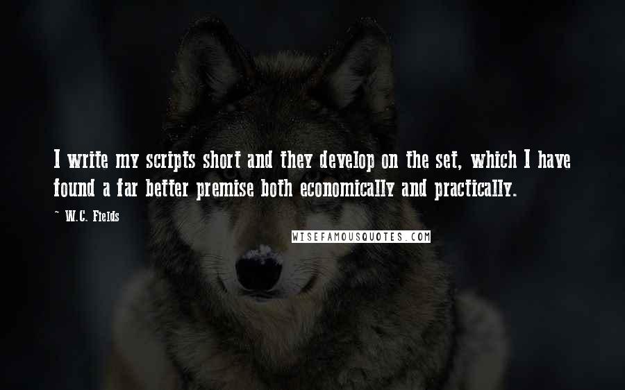 W.C. Fields Quotes: I write my scripts short and they develop on the set, which I have found a far better premise both economically and practically.