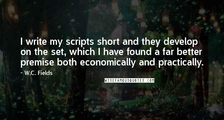 W.C. Fields Quotes: I write my scripts short and they develop on the set, which I have found a far better premise both economically and practically.