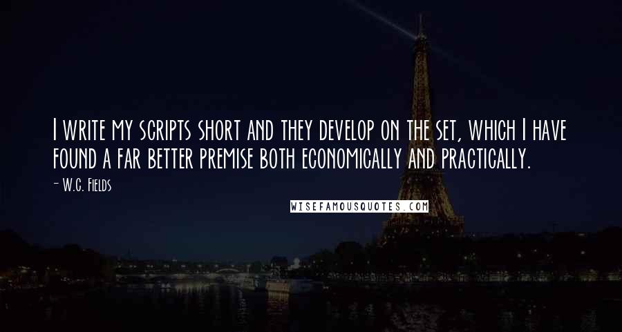 W.C. Fields Quotes: I write my scripts short and they develop on the set, which I have found a far better premise both economically and practically.