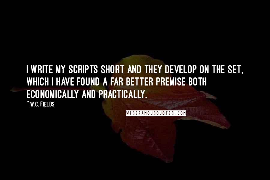 W.C. Fields Quotes: I write my scripts short and they develop on the set, which I have found a far better premise both economically and practically.