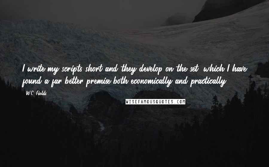 W.C. Fields Quotes: I write my scripts short and they develop on the set, which I have found a far better premise both economically and practically.