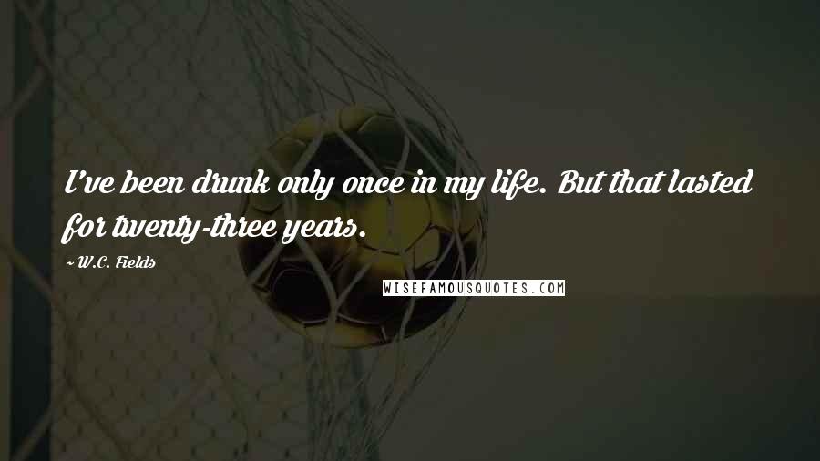 W.C. Fields Quotes: I've been drunk only once in my life. But that lasted for twenty-three years.