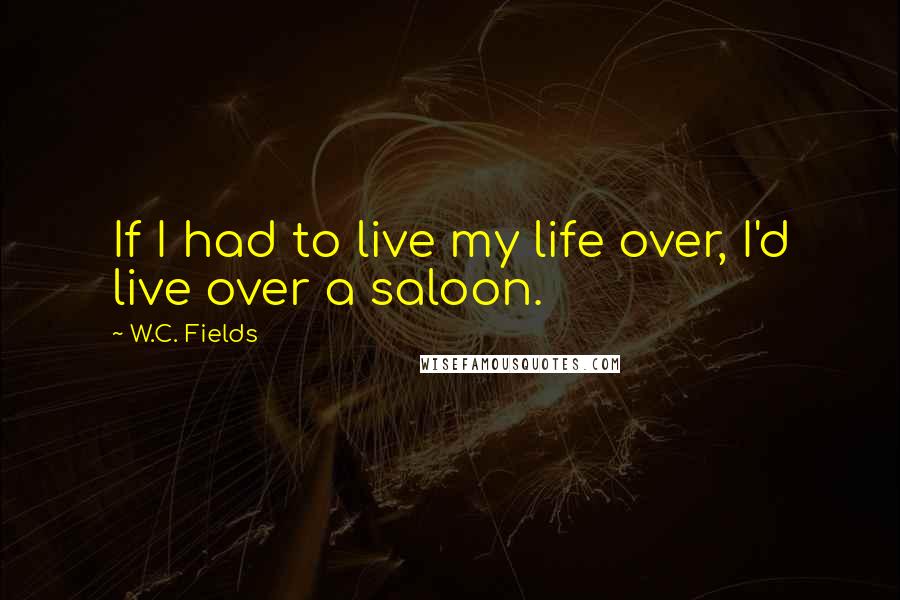 W.C. Fields Quotes: If I had to live my life over, I'd live over a saloon.