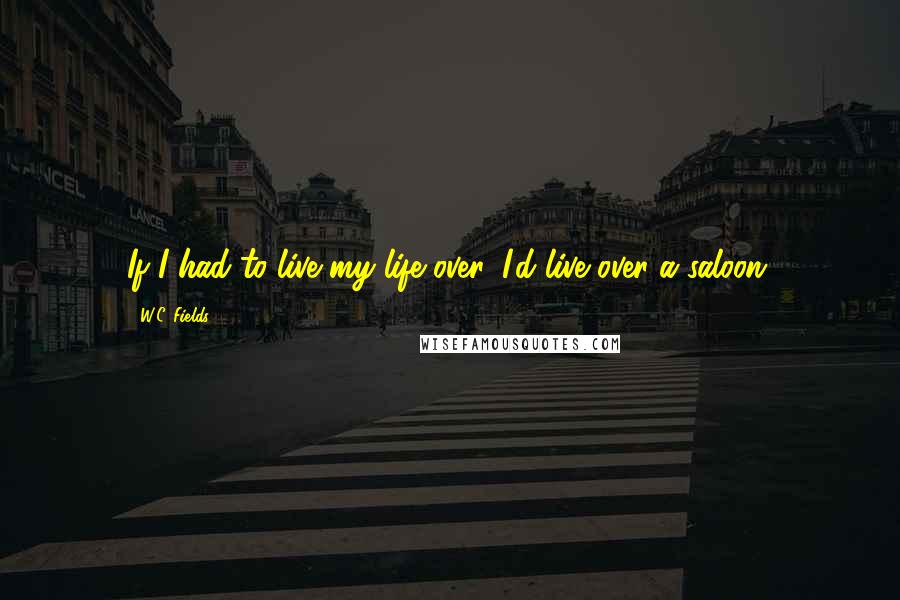 W.C. Fields Quotes: If I had to live my life over, I'd live over a saloon.