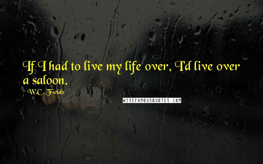 W.C. Fields Quotes: If I had to live my life over, I'd live over a saloon.