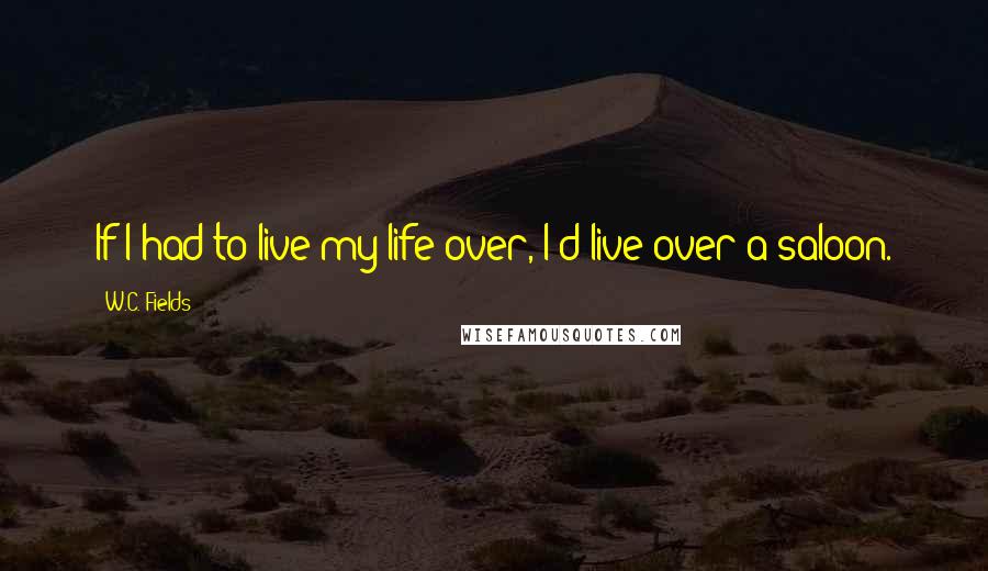 W.C. Fields Quotes: If I had to live my life over, I'd live over a saloon.