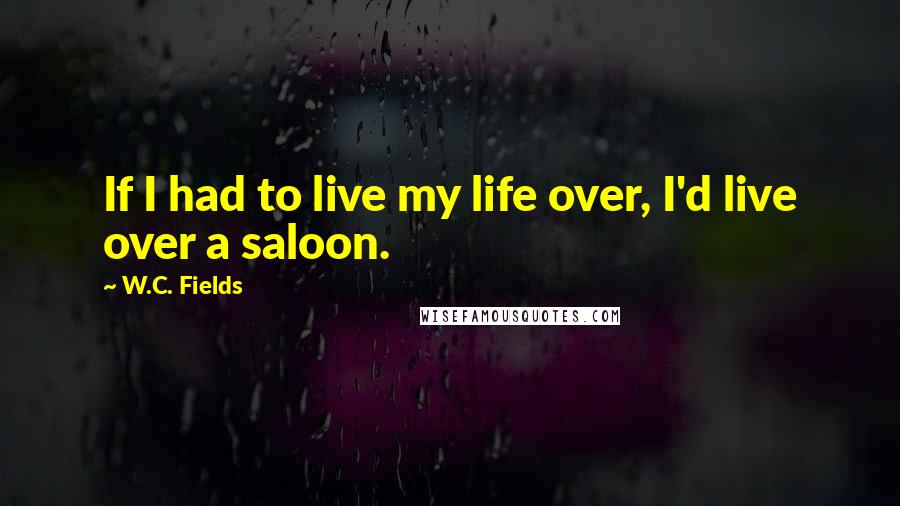 W.C. Fields Quotes: If I had to live my life over, I'd live over a saloon.