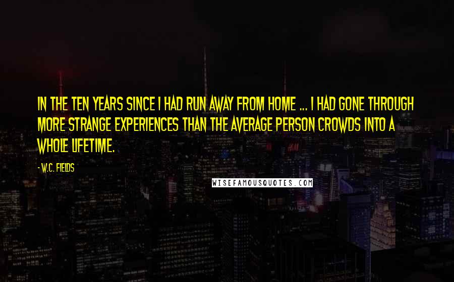 W.C. Fields Quotes: In the ten years since I had run away from home ... I had gone through more strange experiences than the average person crowds into a whole lifetime.