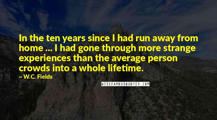 W.C. Fields Quotes: In the ten years since I had run away from home ... I had gone through more strange experiences than the average person crowds into a whole lifetime.