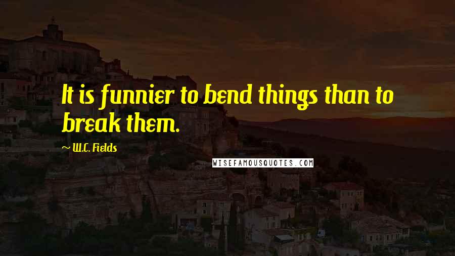 W.C. Fields Quotes: It is funnier to bend things than to break them.