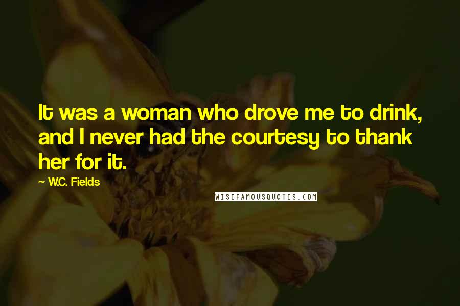 W.C. Fields Quotes: It was a woman who drove me to drink, and I never had the courtesy to thank her for it.