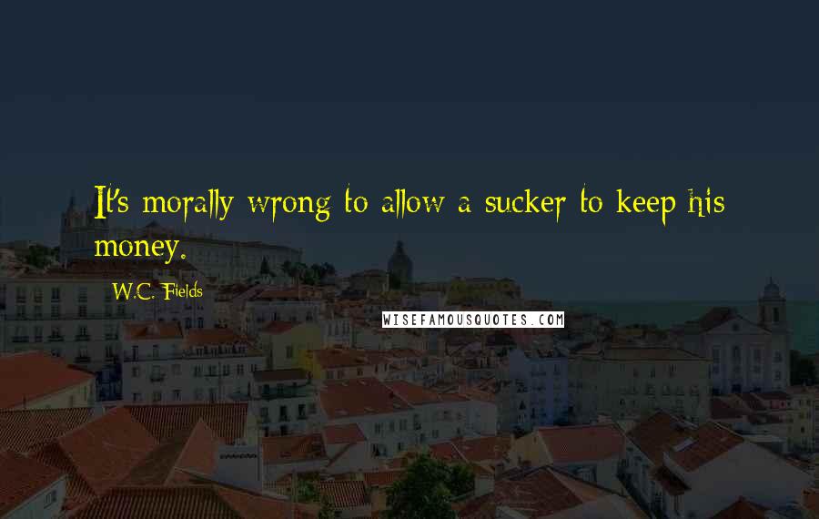 W.C. Fields Quotes: It's morally wrong to allow a sucker to keep his money.