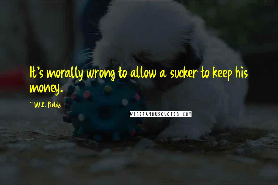 W.C. Fields Quotes: It's morally wrong to allow a sucker to keep his money.