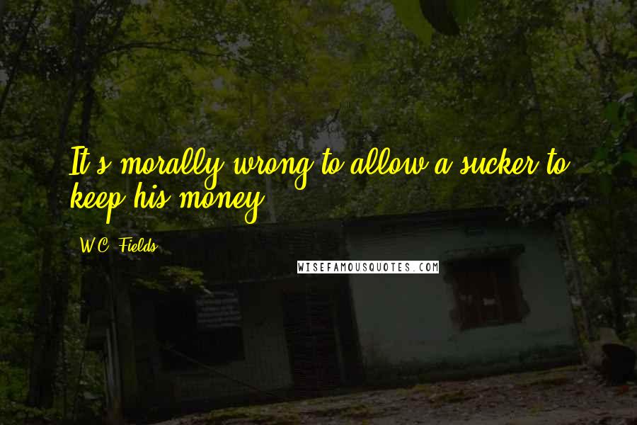 W.C. Fields Quotes: It's morally wrong to allow a sucker to keep his money.
