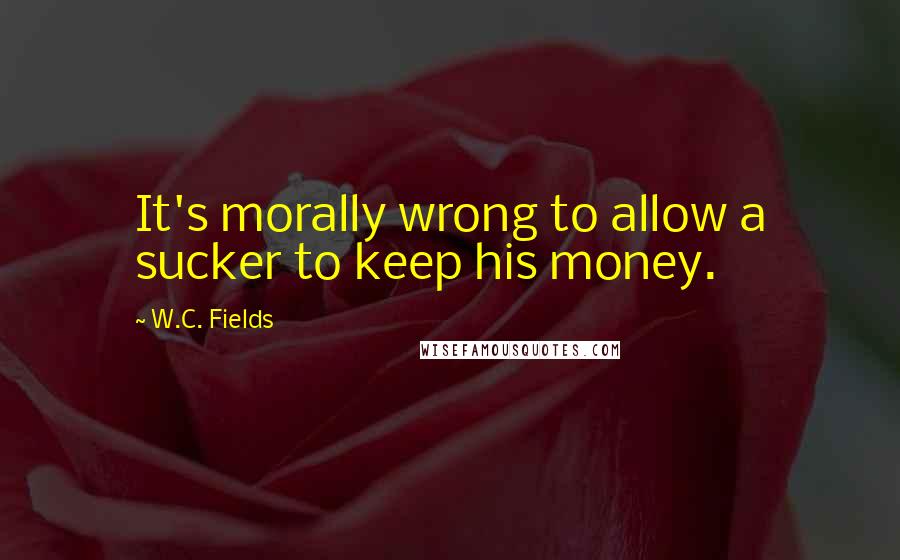 W.C. Fields Quotes: It's morally wrong to allow a sucker to keep his money.