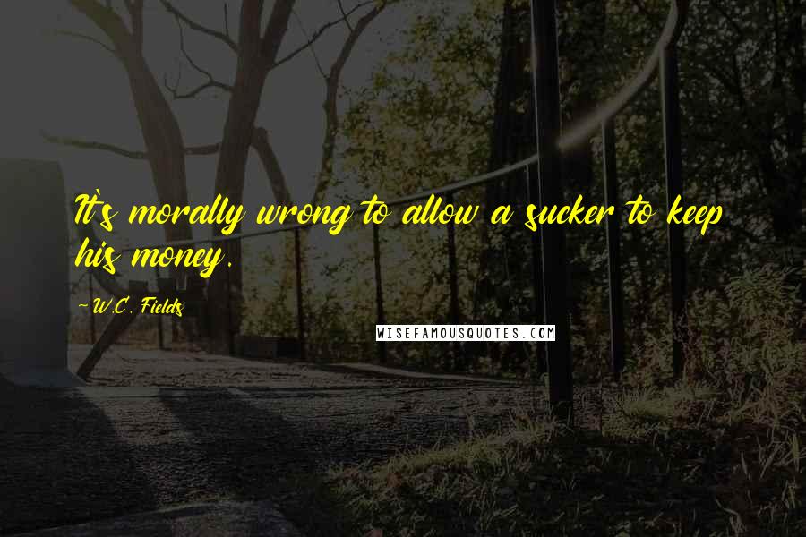 W.C. Fields Quotes: It's morally wrong to allow a sucker to keep his money.