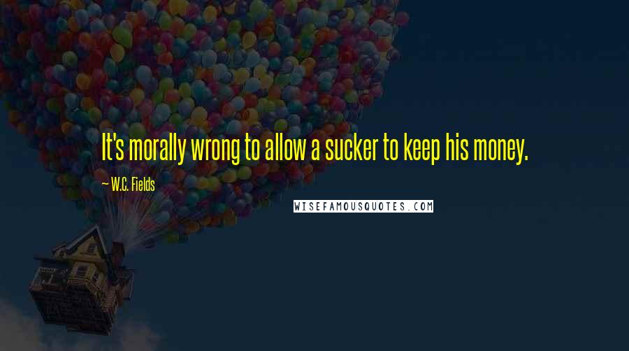 W.C. Fields Quotes: It's morally wrong to allow a sucker to keep his money.