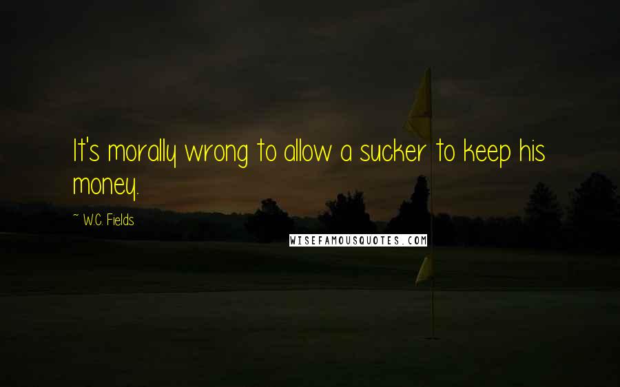 W.C. Fields Quotes: It's morally wrong to allow a sucker to keep his money.