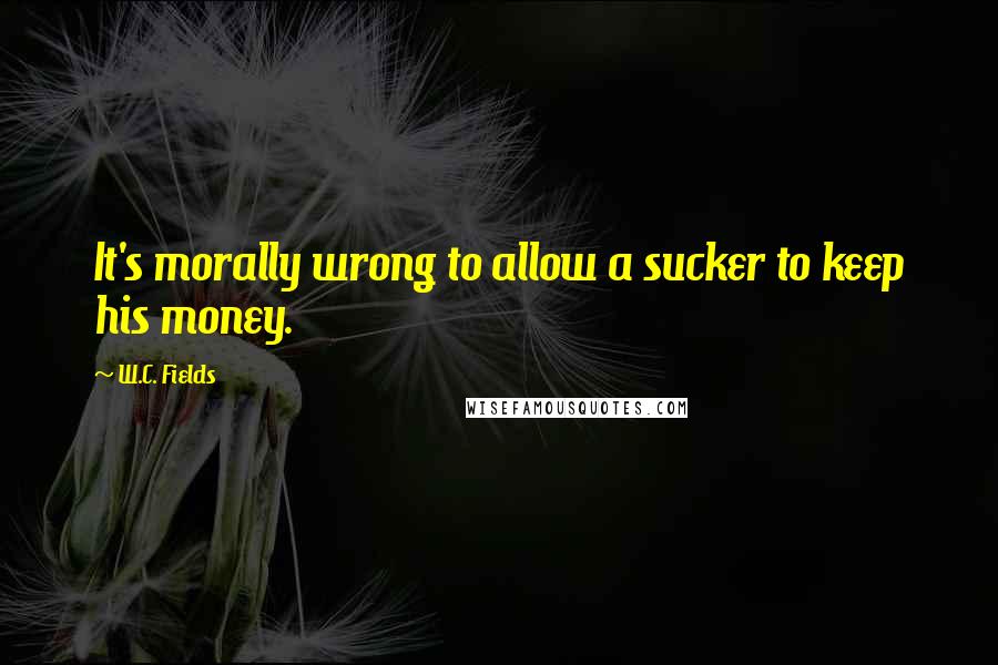 W.C. Fields Quotes: It's morally wrong to allow a sucker to keep his money.