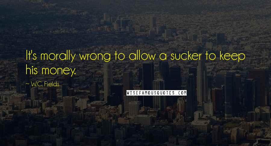 W.C. Fields Quotes: It's morally wrong to allow a sucker to keep his money.