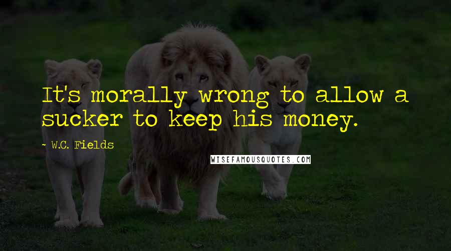 W.C. Fields Quotes: It's morally wrong to allow a sucker to keep his money.