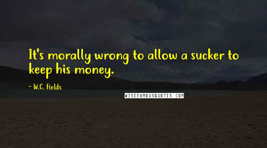 W.C. Fields Quotes: It's morally wrong to allow a sucker to keep his money.